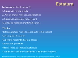 Instrumento: Estadiómetro (1)
1. Superficie vertical rígida
2. Piso en ángulo recto con esa superficie
3. Superficie horizontal móvil (6 cm)
4. Escala de medición inextensible (mm)
Técnica
Talones, glúteos y cabeza en contacto con la vertical
Cabeza plano Frankfürt
Superficie horizontal hasta la cabeza
Inspiración profunda
Manos sobre las apófisis mastoideas
Lectura hasta el último centímetro o milímetro completo.
Estiramiento minimiza variación que ocurre durante el día y que puede llegar hasta 2 cm (2)
 