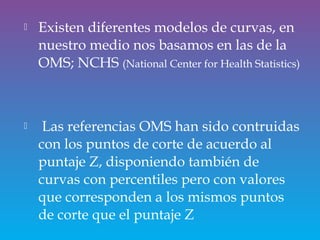  Existen diferentes modelos de curvas, en
nuestro medio nos basamos en las de la
OMS; NCHS (National Center for Health Statistics)
 Las referencias OMS han sido contruidas
con los puntos de corte de acuerdo al
puntaje Z, disponiendo también de
curvas con percentiles pero con valores
que corresponden a los mismos puntos
de corte que el puntaje Z
 