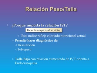  ¿Porque importa la relación P/T?
o Este índice refleja el estado nutricional actual
o Permite hacer diagnóstico de:
o Desnutrición
o Sobrepeso
o Talla Baja con relación aumentada de P/T orienta a
Endocrinopatía
Poner hasta que edad se utiliza
 