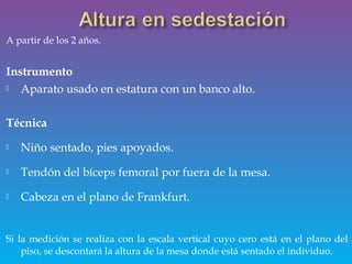 A partir de los 2 años.
Instrumento
 Aparato usado en estatura con un banco alto.
Técnica
 Niño sentado, pies apoyados.
 Tendón del bíceps femoral por fuera de la mesa.
 Cabeza en el plano de Frankfurt.
Si la medición se realiza con la escala vertical cuyo cero está en el plano del
piso, se descontará la altura de la mesa donde está sentado el individuo.
 