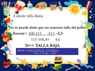 • -Calcule talla diana
No se puede dado que no tenemos talla del padre
Zscore= 100-111 -11= -2,3
• 111-106,4= 4.6
D+= TALLA BAJA
• Zscore= TALLA ACTUAL – P 50 TALLA
1 DS ( P 50 talla- (-1DS)
 