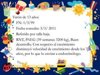 Varón de 13 años
• FN: 1/3/99
• Fecha consulta: 3/3/ 2011 
• Referido por talla baja. 
• RNT, PAEG (39 semanas 3200 kg), Buen
desarrollo. Con respecto al crecimiento
disminuyó velocidad de crecimiento desde los 7
años, por lo que lo envían a endocrinólogo.
•  
•  
 