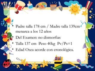• Padre talla 178 cm / Madre talla 139cm
menarca a los 12 años
• Del Examen: no dismorfias
• Talla 137 cm Peso 40kg Pv/Ps=1
• Edad Osea acorde con cronológica.
 