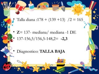 • Talla diana :178 + (139 +13) /2 = 165
• Z= 137- mediana/ mediana -1 DE
• 137-156,5/156,5-148,2= -2,3
• Diagnostico: TALLA BAJA
 