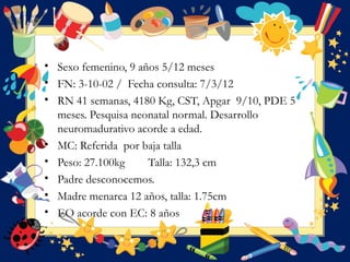 • Sexo femenino, 9 años 5/12 meses
• FN: 3-10-02 / Fecha consulta: 7/3/12  
• RN 41 semanas, 4180 Kg, CST, Apgar 9/10, PDE 5
meses. Pesquisa neonatal normal. Desarrollo
neuromadurativo acorde a edad.
• MC: Referida por baja talla  
• Peso: 27.100kg Talla: 132,3 cm
• Padre desconocemos.
• Madre menarca 12 años, talla: 1.75cm
• EO acorde con EC: 8 años
 