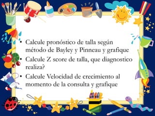 • Calcule pronóstico de talla según
método de Bayley y Pinneau y grafique
• Calcule Z score de talla, que diagnostico
realiza?
• Calcule Velocidad de crecimiento al
momento de la consulta y grafique
 