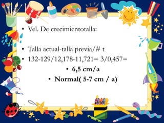 • Vel. De crecimientotalla:
• Talla actual-talla previa/# t
• 132-129/12,178-11,721= 3/0,457=
• 6,5 cm/a
• Normal( 5-7 cm / a)
 