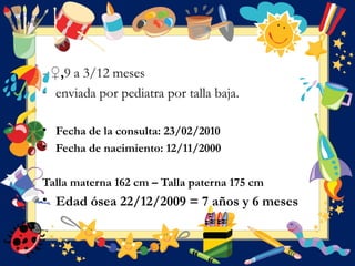 - ♀,9 a 3/12 meses
- enviada por pediatra por talla baja.
• Fecha de la consulta: 23/02/2010
• Fecha de nacimiento: 12/11/2000
Talla materna 162 cm – Talla paterna 175 cm
• Edad ósea 22/12/2009 = 7 años y 6 meses
 