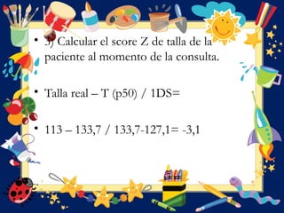 • 3) Calcular el score Z de talla de la
paciente al momento de la consulta.
• Talla real – T (p50) / 1DS=
• 113 – 133,7 / 133,7-127,1= -3,1
 