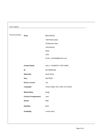 [Your Name]
Personal Details
Name Mpho Mufhadi
Contact Details
1004 Preston place
30 Alexandra street
Johannesburg
Berea
2198
E-mail: mmufhadi@tracker.co.za
Cell no . 0725848777 / 0761744649
ID 8011095681085
Nationality South African
Area GAUTENG
Driver’s Licence Yes
Languages Venda, English, Zulu, Sotho, and Tswana
Marital Status Single
Criminal Transgressions none
Gender Male
Disability None
Availability 1 month notice
Page 3 of 6
 