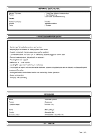 WORKING EXPERIENCE
Name of Company : TRM (Total Relation management)
Position : Agent (capturing)
: 2004-2005 (Contract expired)
Current
Name of Company : Tracker
Position : Network operator
Period : 10 years
Current duties as Network operator
- Monitoring of all production systems and services
- Regular physical checks of all the equipment in the server
- Escalate incidents to the necessary resources for resolution
- Consistent feedback and follow-ups on outstanding incidents logged to service desk
- Communicate outages to affected staff as necessary
- Providing End user support
- Handling of all 1st
line support
- providing full support to the after-hours employees
- Ensuring that all service requests and work orders are updated comprehensively with all relevant troubleshooting and
necessary information
- investigate and trouble shoot any issues that arise during normal operations
- Server administration
- Managing Active directory
REFERENCES
Name : Chantelle Malindi
Position : Supervisor
Contact number : 011380 0300
Name : Marius Meyer
Position : Manager of IT
Contact number : 0113800301 / 0827781619 /
DECLARATION
Page 5 of 6
 