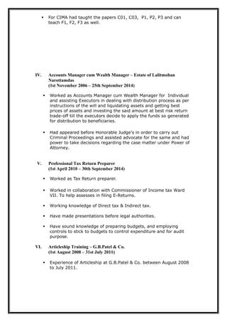 For CIMA had taught the papers C01, C03, P1, P2, P3 and can
teach F1, F2, F3 as well.
IV. Accounts Manager cum Wealth Manager – Estate of Lalitmohan
Narottamdas
(1st November 2006 – 25th September 2014)
 Worked as Accounts Manager cum Wealth Manager for Individual
and assisting Executors in dealing with distribution process as per
instructions of the will and liquidating assets and getting best
prices of assets and investing the said amount at best risk return
trade-off till the executors decide to apply the funds so generated
for distribution to beneficiaries.
 Had appeared before Honorable Judge’s in order to carry out
Criminal Proceedings and assisted advocate for the same and had
power to take decisions regarding the case matter under Power of
Attorney.
V. Professional Tax Return Preparer
(1st April 2010 – 30th September 2014)
 Worked as Tax Return preparer.
 Worked in collaboration with Commissioner of Income tax Ward
VII. To help assesses in filing E-Returns.
 Working knowledge of Direct tax & Indirect tax.
 Have made presentations before legal authorities.
 Have sound knowledge of preparing budgets, and employing
controls to stick to budgets to control expenditure and for audit
purpose.
VI. Articleship Training – G.B.Patel & Co.
(1st August 2008 – 31st July 2011)
 Experience of Articleship at G.B.Patel & Co. between August 2008
to July 2011.
 