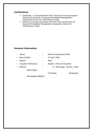 Certifications
 Certificate in Comprehensive Forex Technical Training Program
held by Government of Gujarat-Ahmedabad Management
Association Centre for International Trade.
 Diploma in Foreign Exchange with 94% from Government of
Gujarat-Ahmedabad Management Association Centre for
International Trade.
Personal Information
 Name : Naman Gautambhai Patel
 Date of Birth : 4th
April 1985
 Gender : Male
 Linguistic Proficiency : English, Hindi and Gujarati
 Address : 9, Monanagar Society, Near
Nehrunagar,
S.M.Road, Ambawadi,
Ahmedabad-380015.
 
