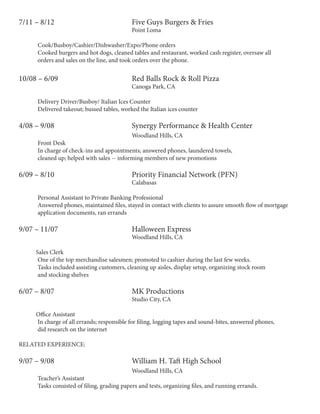 7/11 – 8/12					 Five Guys Burgers & Fries
						Point Loma
	 Cook/Busboy/Cashier/Dishwasher/Expo/Phone orders
	 Cooked burgers and hot dogs, cleaned tables and restaurant, worked cash register, oversaw all
	 orders and sales on the line, and took orders over the phone.
10/08 – 6/09				 Red Balls Rock & Roll Pizza
						Canoga Park, CA
	 Delivery Driver/Busboy/ Italian Ices Counter
	 Delivered takeout; bussed tables, worked the Italian ices counter
		
4/08 – 9/08					 Synergy Performance & Health Center 				
						Woodland Hills, CA
	 Front Desk	
	 In charge of check-ins and appointments; answered phones, laundered towels,
	 cleaned up; helped with sales -- informing members of new promotions
6/09 – 8/10					 Priority Financial Network (PFN)
			 Calabasas
	 Personal Assistant to Private Banking Professional
	 Answered phones, maintained files, stayed in contact with clients to assure smooth flow of mortgage
	 application documents, ran errands
9/07 – 11/07				 Halloween Express		
						Woodland Hills, CA
Sales Clerk	
	 One of the top merchandise salesmen; promoted to cashier during the last few weeks.
	 Tasks included assisting customers, cleaning up aisles, display setup, organizing stock room
	 and stocking shelves
6/07 – 8/07					 MK Productions				
						Studio City, CA
Office Assistant	
	 In charge of all errands; responsible for filing, logging tapes and sound-bites, answered phones,
	 did research on the internet
RELATED EXPERIENCE:
9/07 – 9/08					William H. Taft High School						
						Woodland Hills, CA
	 Teacher’s Assistant
	 Tasks consisted of filing, grading papers and tests, organizing files, and running errands.
 