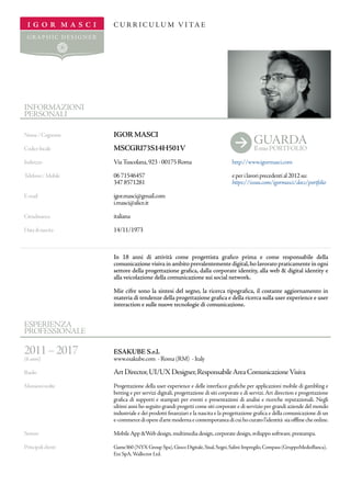 I G O R M A S C I
G R A P H IC D E S I G N E R
I G O R M A S C I
GR A P H IC D E S IG N E R
C U R R I C U L U M V I TA E
INFORMAZIONI
PERSONALI
ESPERIENZA
PROFESSIONALE
2011–2017
(6 anni)
Ruolo
Mansionisvolte
Settore
Principaliclienti
Nome/Cognome
Codicefiscale
Indirizzo
Telefono/Mobile
E-mail
Cittadinanza
Datadinascita
IGOR MASCI
MSCGRI73S14H501V
ViaTuscolana,923-00175Roma
0671546457		
3478571281
igor.masci@gmail.com
i.masci@alice.it
italiana
14/11/1973
In 18 anni di attività come progettista grafico prima e come responsabile della
comunicazione visiva in ambito prevalentemente digital,ho lavorato praticamente in ogni
settore della progettazione grafica, dalla corporate identity, alla web & digital identity e
alla veicolazione della comunicazione sui social network.
Mie cifre sono la sintesi del segno, la ricerca tipografica, il costante aggiornamento in
materia di tendenze della progettazione grafica e della ricerca sulla user experience e user
interaction e sulle nuove tecnologie di comunicazione.
ESAKUBE S.r.l.
www.esakube.com - Roma (RM) - Italy
ArtDirector,UI/UXDesigner,ResponsabileAreaComunicazioneVisiva
Progettazione della user experience e delle interfacce grafiche per applicazioni mobile di gambling e
betting e per servizi digitali, progettazione di siti corporate e di servizi.Art direction e progettazione
grafica di supporti e stampati per eventi e presentazioni di analisi e ricerche reputazionali. Negli
ultimi anni ho seguito grandi progetti come siti corporate e di servizio per grandi aziende del mondo
industriale e dei prodotti finanziari e la nascita e la progettazione grafica e della comunicazione di un
e-commercediopered’artemodernaecontemporaneadicuihocuratol’identità siaofflinecheonline.
MobileApp &Web design,multimedia design,corporate design,sviluppo software,prestampa.
Game360 (NYX Group Spa),Gioco Digitale,Sisal,Sogei,Salini-Impregilo,Compass (GruppoMedioBanca),
Eni SpA,Wallector Ltd.
GUARDA
Ilmio PORTFOLIO
http://www.igormasci.com
eperilavoriprecedential2012su:
https://issuu.com/igormasci/docs/portfolio
b
 