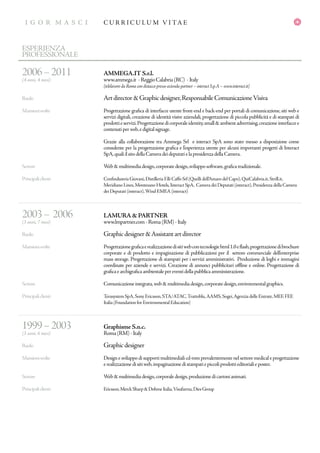 I G O R M A S C I
GR A P H IC D E S IG N E R
C U R R I C U L U M V I TA EI G O R M A S C I
ESPERIENZA
PROFESSIONALE
2006–2011
(4 anni, 4 mesi)
Ruolo
Mansionisvolte
Settore
Principaliclienti
2003– 2006
(3 anni, 7 mesi)
Ruolo
Mansionisvolte
Settore
Principaliclienti
1999–2003
(3 anni, 6 mesi)
Ruolo
Mansionisvolte
Settore
Principaliclienti
AMMEGA.IT S.r.l.
www.ammega.it -ReggioCalabria(RC) -Italy
[telelavoro da Roma con distacco presso azienda partner – interact S.p.A – www.interact.it]
Artdirector&Graphicdesigner,ResponsabileComunicazioneVisiva
Progettazione grafica di interfacce utente front-end e back-end per portali di comunicazione, siti web e
servizi digitali, creazione di identità visive aziendali, progettazione di piccola pubblicità e di stampati di
prodottieservizi.Progettazionedicorporaleidentity,small&ambientadvertising,creazioneinterfaccee
contenutiperweb,edigitalsignage.
Grazie alla collaborazione tra Ammega Srl e interact SpA sono stato messo a disposizione come
consulente per la progettazione grafica e l’esperienza utente per alcuni importanti progetti di Interact
SpA,qualiilsitodellaCameradeideputatielapresidenzadellaCamera.
Web&multimediadesign,corporatedesign,svilupposoftware,graficatradizionale.
Confindustria Giovani,Distilleria F.lli Caffo Srl (Quelli dell’Amaro del Capo),QuiCalabria.it,Strill.it,
Meridiano Lines,Montesano Hotels,Interact SpA, Camera dei Deputati (interact),Presidenza della Camera
dei Deputati (interact),Wind EMEA (interact)
LAMURA & PARTNER
www.lmpartner.com-Roma(RM)-Italy
Graphicdesigner&Assistantartdirector
Progettazionegraficaerealizzazionedisitiwebcontecnologiehtml1.0eflash,progettazionedibrochure
corporate e di prodotto e impaginazione di pubblicazioni per il settore commerciale dell’enterprise
mass storage. Progettazione di stampati per i servizi amministrativi. Produzione di loghi e immagini
coordinate per aziende e servizi. Creazione di annunci pubblicitari offline e online. Progettazione di
graficaearchigraficaambientalepereventidellapubblicaamministrazione.
Comunicazioneintegrata,web&multimediadesign,corporatedesign,environmentalgraphics.
Terasystem SpA,Sony Ericsson,STA/ATAC,Trattoblu,AAMS,Sogei,Agenzia delle Entrate,MEF,FEE
Italia (Foundation for Environmental Education)
Graphisme S.n.c.
Roma(RM)-Italy
Graphicdesigner
Design e sviluppo di supporti multimediali cd-rom prevalentemente nel settore medical e progettazione
erealizzazionedisitiweb,impaginazionedistampatiepiccoliprodottieditorialieposter.
Web&multimediadesign,corporaledesign,produzionedicartonianimati.
Ericsson,MerckSharp&DohmeItalia,Visufarma,DiesGroup
 