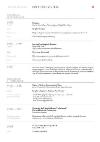 I G O R M A S C I
GR A P H IC D E S IG N E R
C U R R I C U L U M V I TA EI G O R M A S C I
1998–2000
Qualifica
Tematiche/competenze
professionalipossedute
1993 –1997
Tematiche/competenze
professionalipossedute
1993
Titolo
Master in Grafica e ComunicazioneVisiva
pressoilCentrostudiComunicazioneEnricoCognoeAssociati
GraphicDesigner+AssistantArtDirector
Tecnichedeldesigngraficodigitaleperlastampaeperilmultimedia
Teoriadellacomunicazionevisiva
Tecnicheeteoriadell’advertising
Teoriadelmarketingpubblicitario
Università degli Studi di Roma“La Sapienza”
Corso di Laurea inArchitettura
Laureanonconseguita
Composizionearchitettonica1e2, storiadell’architetturamoderna,principidiurbanistica
disegnotecnicoerappresentazionedell’architettura.
Liceo Scientifico Statale“A.RIGHI”
Roma(RM)-Italy
Maturitàscientifica.
ISTRUZIONE
EFORMAZIONE
1999
(9 mesi)
Ruolo
Mansionisvolte
Settore
1997–1998
(10 mesi)
Ruolo
Mansionisvolte
Settore
1997
Freelance
(conl’artdirectorRemyVerbanaz)pressoCapitalFilm-Roma
Graphicdesigner
Designesviluppodisupportimultimedialicd-romeprogettazioneerealizzazionedisitiweb.
Comunicazioneintegrata,advertising
Istituto Centrale per il Restauro
Roma(RM)-Italy
Attivitàsvoltacomeserviziocivileobbligatorio.
Operatorealterminale
Dataentry,impaginazionedocumenti,digitalizzazionearchivi.
ConservazionedeiBeniCulturali
Sono stato invitato a partecipare, con una decina tra acquerelli e tempere, alla“Semaine des Arts”,
organizzata presso l’Ecole des Sciences Politique di Parigi dall’associazione “Lettres Percantes” ;
sempreperlastessaassociazionehodisegnatol’illustrazionedicopertinaperilnumerodelfebbraio
1997de“LeCanardaPlumes”,piccolomensiledellasuddettaassociazione.
ESPERIENZA
PROFESSIONALE
 