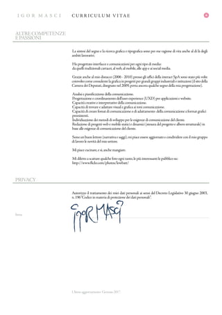 I G O R M A S C I
GR A P H IC D E S IG N E R
C U R R I C U L U M V I TA EI G O R M A S C I
firma
PRIVACY
Autorizzo il trattamento dei miei dati personali ai sensi del Decreto Legislativo 30 giugno 2003,
n.196“Codiceinmateriadiprotezionedeidatipersonali“.
Ultimoaggiornamento: Gennaio2017.
La sintesi del segno e la ricerca grafica e tipografica sono per me ragione di vita anche al di là degli
ambitilavorativi.
Hoprogettatointerfacceecomunicazioniperognitipodimedia:
daquellitradizionalicartacei,alweb,almobile,alleappeaisocialmedia.
Grazie anche al mio distacco (2006 - 2010) presso gli uffici della interact SpA sono stato più volte
coinvoltocomeconsulentelagraficainprogettipergrandigruppiindustrialieistituzioni(ilsitodella
CameradeiDeputati,disegnatonel2009,portaancoraqualchesegnodellamiaprogettazione).
Analisiepianificazionedellacomunicazione.
Progettazioneecoordinamentodell’userexperience(UXD)perapplicazioniewebsite.
Capacitàcreativeeinterpretativedellacomunicazione.
Capacitàditrovareeadattarevisualegraficaaitonicomunicazione.
Capacitàdicrearefomatdicomunicazioneodiadattamento dellacomunicazioneaformatgrafici
preesistenti.
Individuazionedeimetodidisviluppoperleesigenzedicomunicazionedelcliente.
Redazionediprogettiwebemobilestaticiedinamici(stesuradelprogettoealberostrutturale)in
basealleesigenzedicomunicazionedelcliente.
Sonounbuonlettore(narrativaesaggi),mipiaceessereaggiornatoecondividereconilmiogruppo
dilavorolenovitàdelmiosettore.
Mipiacecucinare,esì,anchemangiare.
Midilettoascattarequalchefotoognitanto,lepiùinteressantilepubblicosu:
http://www.flickr.com/photos/lowbatt/
ALTRECOMPETENZE
EPASSIONI
 
