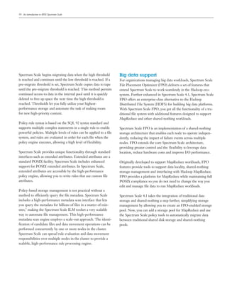 10
Spectrum Scale begins migrating data when the high threshold
is reached and continues until the low threshold is reached. If a
pre-migrate threshold is set, Spectrum Scale copies data to tape
until the pre-migrate threshold is reached. This method permits
continued access to data in the internal pool until it is quickly
deleted to free up space the next time the high threshold is
reached. Thresholds let you fully utilize your highest-
performance storage and automate the task of making room
for new high-priority content.
Policy rule syntax is based on the SQL 92 syntax standard and
supports multiple complex statements in a single rule to enable
powerful policies. Multiple levels of rules can be applied to a file
system, and rules are evaluated in order for each file when the
policy engine executes, allowing a high level of flexibility.
Spectrum Scale provides unique functionality through standard
interfaces such as extended attributes. Extended attributes are a
standard POSIX facility. Spectrum Scale includes enhanced
support for POSIX extended attributes. In Spectrum Scale,
extended attributes are accessible by the high-performance
policy engine, allowing you to write rules that use custom file
attributes.
Policy-based storage management is not practical without a
method to efficiently query the file metadata. Spectrum Scale
includes a high-performance metadata scan interface that lets
you query the metadata for billions of files in a matter of min-
utes,5 making the Spectrum Scale ILM toolset a very scalable
way to automate file management. This high-performance
metadata scan engine employs a scale-out approach. The identi-
fication of candidate files and data movement operations can be
performed concurrently by one or more nodes in the cluster.
Spectrum Scale can spread rule evaluation and data movement
responsibilities over multiple nodes in the cluster to provide a
scalable, high-performance rule processing engine.
Big data support
For organizations managing big data workloads, Spectrum Scale
File Placement Optimizer (FPO) delivers a set of features that
extend Spectrum Scale to work seamlessly in the Hadoop eco-
system. Further enhanced in Spectrum Scale 4.1, Spectrum Scale
FPO offers an enterprise-class alternative to the Hadoop
Distributed File System (HDFS) for building big data platforms.
With Spectrum Scale FPO, you get all the functionality of a tra-
ditional file system with additional features designed to support
MapReduce and other shared-nothing workloads.
Spectrum Scale FPO is an implementation of a shared-nothing
storage architecture that enables each node to operate indepen-
dently, reducing the impact of failure events across multiple
nodes. FPO extends the core Spectrum Scale architecture,
providing greater control and the flexibility to leverage data
location, reduce hardware costs and improve I/O performance.
Originally developed to support MapReduce workloads, FPO
features provide tools to support data locality, shared-nothing
storage management and interfacing with Hadoop MapReduce.
FPO provides a platform for MapReduce while maintaining full
POSIX compliance so you do not need to change the way you
edit and manage file data to run MapReduce workloads.
Spectrum Scale 4.1 takes the integration of traditional data
storage and shared-nothing a step further, simplifying storage
management by allowing you to create an FPO-enabled storage
pool. Now, you can add a storage pool for MapReduce and use
the Spectrum Scale policy tools to automatically migrate data
between traditional shared disk storage and shared-nothing
pools.
An introduction to IBM Spectrum Scale
 
