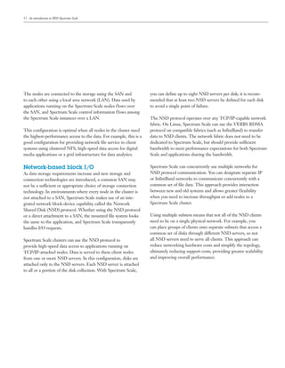 12
The nodes are connected to the storage using the SAN and
to each other using a local area network (LAN). Data used by
applications running on the Spectrum Scale nodes flows over
the SAN, and Spectrum Scale control information flows among
the Spectrum Scale instances over a LAN.
This configuration is optimal when all nodes in the cluster need
the highest-performance access to the data. For example, this is a
good configuration for providing network file service to client
systems using clustered NFS, high-speed data access for digital
media applications or a grid infrastructure for data analytics.
Network-based block I/O
As data storage requirements increase and new storage and
connection technologies are introduced, a common SAN may
not be a sufficient or appropriate choice of storage connection
technology. In environments where every node in the cluster is
not attached to a SAN, Spectrum Scale makes use of an inte-
grated network block-device capability called the Network
Shared Disk (NSD) protocol. Whether using the NSD protocol
or a direct attachment to a SAN, the mounted file system looks
the same to the application, and Spectrum Scale transparently
handles I/O requests.
Spectrum Scale clusters can use the NSD protocol to
provide high-speed data access to applications running on
TCP/IP-attached nodes. Data is served to these client nodes
from one or more NSD servers. In this configuration, disks are
attached only to the NSD servers. Each NSD server is attached
to all or a portion of the disk collection. With Spectrum Scale,
you can define up to eight NSD servers per disk; it is recom-
mended that at least two NSD servers be defined for each disk
to avoid a single point of failure.
The NSD protocol operates over any TCP/IP-capable network
fabric. On Linux, Spectrum Scale can use the VERBS RDMA
protocol on compatible fabrics (such as InfiniBand) to transfer
data to NSD clients. The network fabric does not need to be
dedicated to Spectrum Scale, but should provide sufficient
bandwidth to meet performance expectations for both Spectrum
Scale and applications sharing the bandwidth.
Spectrum Scale can concurrently use multiple networks for
NSD protocol communication. You can designate separate IP
or InfiniBand networks to communicate concurrently with a
common set of file data. This approach provides interaction
between new and old systems and allows greater flexibility
when you need to increase throughput or add nodes to a
Spectrum Scale cluster.
Using multiple subnets means that not all of the NSD clients
need to be on a single physical network. For example, you
can place groups of clients onto separate subnets that access a
common set of disks through different NSD servers, so not
all NSD servers need to serve all clients. This approach can
reduce networking hardware costs and simplify the topology,
ultimately reducing support costs, providing greater scalability
and improving overall performance.
An introduction to IBM Spectrum Scale
 