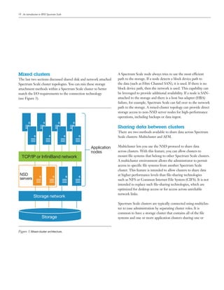 14
Mixed clusters
The last two sections discussed shared disk and network attached
Spectrum Scale cluster topologies. You can mix these storage
attachment methods within a Spectrum Scale cluster to better
match the I/O requirements to the connection technology
(see Figure 3).
A Spectrum Scale node always tries to use the most efficient
path to the storage. If a node detects a block device path to
the data (such as Fibre Channel SAN), it is used. If there is no
block device path, then the network is used. This capability can
be leveraged to provide additional availability. If a node is SAN-
attached to the storage and there is a host bus adapter (HBA)
failure, for example, Spectrum Scale can fail over to the network
path to the storage. A mixed-cluster topology can provide direct
storage access to non-NSD server nodes for high-performance
operations, including backups or data ingest.
Sharing data between clusters
There are two methods available to share data across Spectrum
Scale clusters: Multicluster and AFM.
Multicluster lets you use the NSD protocol to share data
across clusters. With this feature, you can allow clusters to
mount file systems that belong to other Spectrum Scale clusters.
A multicluster environment allows the administrator to permit
access to specific file systems from another Spectrum Scale
cluster. This feature is intended to allow clusters to share data
at higher performance levels than file-sharing technologies
such as NFS or Common Internet File System (CIFS). It is not
intended to replace such file-sharing technologies, which are
optimized for desktop access or for access across unreliable
network links.
Spectrum Scale clusters are typically connected using multiclus-
ter to ease administration by separating cluster roles. It is
common to have a storage cluster that contains all of the file
systems and one or more application clusters sharing one or
Storage
Application
nodes
NSD
servers
TCP/IP or InﬁniBand network
Storage network
Storage
Figure 3. Mixed-­cluster architecture.
An introduction to IBM Spectrum Scale
 