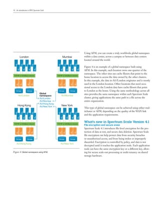 16
Using AFM, you can create a truly worldwide global namespace
within a data center, across a campus or between data centers
located around the world.
Figure 4 is an example of a global namespace built using
AFM. In this example, each location owns one-quarter of the
namespace. The other sites use cache filesets that point to the
home location to access the data owned by the other clusters.
In this example, the data in /fs1/London originates and is mostly
used in the London location. Other locations that need occa-
sional access to the London data have cache filesets that point
to London as the home. Using the same methodology across all
sites provides the same namespace within each Spectrum Scale
cluster, giving applications the same path to a file across the
entire organization.
This type of global namespace can be achieved using either mul-
ticluster or AFM, depending on the quality of the WAN link
and the application requirements.
What’s new in Spectrum Scale Version 4.1
File encryption and secure erase
Spectrum Scale 4.1 introduces file-level encryption for the pro-
tection of data at rest, and secure data deletion. Spectrum Scale
file encryption can help protect data from security breaches
or unauthorized access, and from being stolen or improperly
discarded. Encryption is controlled by policy, and data is not
decrypted until it reaches the application node. Each application
node can have the same encryption key or a different key, allow-
ing for secure scale-out processing or multi-tenancy on shared
storage hardware.
TCP/IP or InﬁniBand network
Storage Storage
TCP/IP or InﬁniBand network
Storage Storage
TCP/IP or InﬁniBand network
Storage Storage
TCP/IP or InﬁniBand network
Storage Storage
/fs1/London
/fs1/Hong Kong /fs1/New York
/fs1/Mumbai
London Mumbai
Hong Kong New York
Global
namespace
/fs1/London
/fs1/Mumbai
/fs1/Hong Kong
/fs1/New York
Figure 4. Global namespace using AFM.
An introduction to IBM Spectrum Scale
 