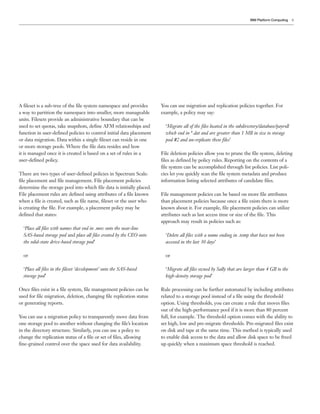 9
A fileset is a sub-tree of the file system namespace and provides
a way to partition the namespace into smaller, more manageable
units. Filesets provide an administrative boundary that can be
used to set quotas, take snapshots, define AFM relationships and
function in user-defined policies to control initial data placement
or data migration. Data within a single fileset can reside in one
or more storage pools. Where the file data resides and how
it is managed once it is created is based on a set of rules in a
user-defined policy.
There are two types of user-defined policies in Spectrum Scale:
file placement and file management. File placement policies
determine the storage pool into which file data is initially placed.
File placement rules are defined using attributes of a file known
when a file is created, such as file name, fileset or the user who
is creating the file. For example, a placement policy may be
defined that states:
‘Place all files with names that end in .mov onto the near-line
SAS-based storage pool and place all files created by the CEO onto
the solid-state drive-based storage pool’
or
‘Place all files in the fileset ‘development’ onto the SAS-based
storage pool’
Once files exist in a file system, file management policies can be
used for file migration, deletion, changing file replication status
or generating reports.
You can use a migration policy to transparently move data from
one storage pool to another without changing the file’s location
in the directory structure. Similarly, you can use a policy to
change the replication status of a file or set of files, allowing
fine-grained control over the space used for data availability.
You can use migration and replication policies together. For
example, a policy may say:
‘Migrate all of the files located in the subdirectory/database/payroll
which end in *.dat and are greater than 1 MB in size to storage
pool #2 and un-replicate these files’
File deletion policies allow you to prune the file system, deleting
files as defined by policy rules. Reporting on the contents of a
file system can be accomplished through list policies. List poli-
cies let you quickly scan the file system metadata and produce
information listing selected attributes of candidate files.
File management policies can be based on more file attributes
than placement policies because once a file exists there is more
known about it. For example, file placement policies can utilize
attributes such as last access time or size of the file. This
approach may result in policies such as:
‘Delete all files with a name ending in .temp that have not been
accessed in the last 30 days’
or
‘Migrate all files owned by Sally that are larger than 4 GB to the
high-density storage pool’
Rule processing can be further automated by including attributes
related to a storage pool instead of a file using the threshold
option. Using thresholds, you can create a rule that moves files
out of the high-performance pool if it is more than 80 percent
full, for example. The threshold option comes with the ability to
set high, low and pre-migrate thresholds. Pre-migrated files exist
on disk and tape at the same time. This method is typically used
to enable disk access to the data and allow disk space to be freed
up quickly when a maximum space threshold is reached.
IBM Platform Computing
 