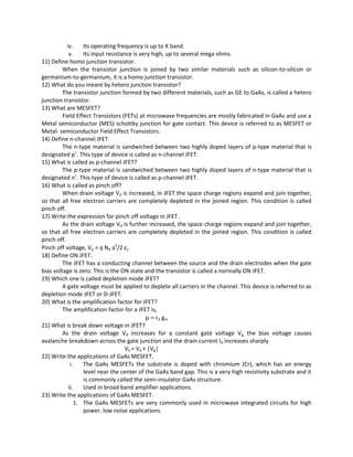 iv. Its operating frequency is up to X band.
v. Its input resistance is very high, up to several mega ohms.
11) Define homo junction transistor.
When the transistor junction is joined by two similar materials such as silicon-to-silicon or
germanium-to-germanium, it is a homo junction transistor.
12) What do you meant by hetero junction transistor?
The transistor junction formed by two different materials, such as GE to GaAs, is called a hetero
junction transistor.
13) What are MESFET?
Field Effect Transistors (FETs) at microwave frequencies are mostly fabricated in GaAs and use a
Metal semiconductor (MES) schottky junction for gate contact. This device is referred to as MESFET or
Metal- semiconductor Field Effect Transistors.
14) Define n-channel JFET.
The n-type material is sandwiched between two highly doped layers of p-type material that is
designated p+
. This type of device is called as n-channel JFET.
15) What is called as p-channel JFET?
The p-type material is sandwiched between two highly doped layers of n-type material that is
designated n+
. This type of device is called as p-channel JFET.
16) What is called as pinch off?
When drain voltage Vd is increased, in JFET the space charge regions expand and join together,
so that all free electron carriers are completely depleted in the joined region. This condition is called
pinch off.
17) Write the expression for pinch off voltage in JFET.
As the drain voltage Vd is further increased, the space charge regions expand and join together,
so that all free electron carriers are completely depleted in the joined region. This condition is called
pinch off.
Pinch off voltage, Vp = q Nd a2
/2 εs
18) Define ON JFET.
The JFET has a conducting channel between the source and the drain electrodes when the gate
bias voltage is zero. This is the ON state and the transistor is called a normally ON JFET.
19) Which one is called depletion mode JFET?
A gate voltage must be applied to deplete all carriers in the channel. This device is referred to as
depletion mode JFET or D-JFET.
20) What is the amplification factor for JFET?
The amplification factor for a JFET is,
µ = rd gm
21) What is break down voltage in JFET?
As the drain voltage Vd increases for a constant gate voltage Vg, the bias voltage causes
avalanche breakdown across the gate junction and the drain current Id increases sharply
Vb = Vd + |Vg|
22) Write the applications of GaAs MESFET.
i. The GaAs MESFETs the substrate is doped with chromium (Cr), which has an energy
level near the center of the GaAs band gap. This is a very high resistivity substrate and it
is commonly called the semi-insulator GaAs structure.
ii. Used in broad band amplifier applications.
23) Write the applications of GaAs MESFET.
1. The GaAs MESFETs are very commonly used in microwave integrated circuits for high
power, low noise applications.
 
