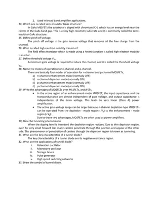 2. Used in broad band amplifier applications.
24) Which one is called semi-insulator GaAs structure?
In GaAs MESFETs the substrate is doped with chromium (Cr), which has an energy level near the
center of the GaAs band gap. This is a very high resistivity substrate and it is commonly called the semi-
insulator GaAs structure.
25) Define pinch off voltage.
The pinch off voltage is the gate reverse voltage that removes all the free charge from the
channel.
26) What is called high electron mobility transistor?
The field effect transistor which is made using a hetero junction is called high electron mobility
transistor.
27) Define threshold voltage Vth.
A minimum gate voltage is required to induce the channel, and it is called the threshold voltage
Vth.
28) Name the modes of operation for n-channel and p-channel.
There are basically four modes of operation for n-channel and p-channel MOSFETs,
a) n-channel enhancement mode (normally OFF)
b) n-channel depletion mode (normally ON)
c) p-channel enhancement mode (normally OFF)
d) p-channel depletion mode (normally ON)
29) Write the advantages of MOSFETs over MESFETs, and JFETs.
• In the active region of an enhancement-mode MOSFET, the input capacitance and the
transconductance are almost independent of gate voltage, and output capacitance is
independence of the drain voltage. This leads to very linear (Class A) power
amplification.
• The active gate-voltage range can be larger because n-channel depletion-type MOSFETs
can be operated from the depletion - mode region (-Vg) to the enhancement - mode
region (+Vg).
Due to these two advantages, MOSFETs are often used as power amplifiers.
30) Describe tunneling phenomenon.
When the doping level is increased the depletion region reduces. Due to thin depletion region,
even for very small forward bias many carriers penetrate through the junction and appear at the other
side. This phenomenon of penetration of carriers through the depletion region is known as tunneling.
31) What are the key characteristics of a tunnel diode?
The key characteristics of a tunnel diode are its negative resistance region.
32) What are the applications of tunnel diode?
i. Relaxation oscillator
ii. Microwave oscillator
iii. Storage device
iv. Pulse generator
v. High speed switching networks
33) Draw the symbol of tunnel diode.
 