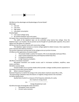 34) What are the advantages and disadvantages of tunnel diode?
Advantage:
• Low cost
• Low noise
• High speed
• Low power consumption
Disadvantages:
• Low output voltage swing
• No isolation between input and output.
35) Explain how a reverse biased pn junction exhibits a capacitor?
The width of the depletion layer can be controlled using reverse bias voltage. Since the
depletion layer is an insulator, the pn junction can be thought of a parallel plate capacitor, the p and n
regions acts like plates of a capacitor.
36) Discuss how the capacitor varies with reverse bias voltage.
The depletion region increases as reverse voltage applied to diode increases. Since capacitance
varies inversely with dielectric thickness.
The junction capacitance will decrease as the voltage across pn junction increase.
37) What are the applications of varactor diode?
i. The varactor diode is used in TV receivers, HFC circuit adjustable, band pass filters.
ii. Used in phase locked loop (PLL) and frequency locked loop (FLL).
iii. In frequency modulation.
iv. In high frequency multipliers.
38) What is microwave resonant?
Microwave resonators are tunable circuits used in microwave oscillators, amplifiers, wave
meters and filters.
39) Define varactor diode.
Varactor diodes are p-n junction diodes which provide a voltage variable junction capacitance in
microwave circuits when reverse biased.
40) What is resonant frequency?
Resonant frequency fr at which the energy in the cavity attains maximum value=2We or 2Wm.
The total energy is therefore twice the electric or magnetic energy stored in the resonator.
41) Define Quality factor.
Quality factor Q which is a measure of the frequency selectivity of a cavity.
2π x maximum energy stored
Q =
Energy dissipated per cycle
42) Write the types of waveguide cavity resonators.
i. Rectangular cavity resonator.
ii. Circular cavity resonator.
 