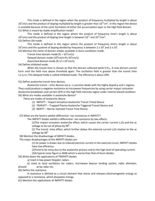 This mode is defined in the region when the product of frequency multiplied by length is about
107
cm/s and the product of doping multiplied by length is greater than 1012
cm2
. In this region the device
is unstable because of the cyclic formation of either the accumulation layer or the high field domain.
51) What is meant by stable amplification mode?
This mode is defined in the region where the product of frequency time’s length is about
107
cm/s and the product of doping time length is between 1011
and 1012
/cm2
.
52) Define LSA mode.
This mode is defined in the region where the product of frequency time’s length is about
107
cm/s and the quotient of doping divided by frequency is between 2 x 104
and 2 x 105
.
53) Mention the name of domain modes available in Gunn oscillation mode.
Transit-time domain mode (fL = 107
cm/s)
Delayed domain mode (106
cm/s<fL<107
cm/s)
Quenched domain mode (fL>2 x 107
cm/s)
54) Define inhibited mode.
When the transit time is chosen so that the domain collected while E<Eth. A new domain cannot
form until the field rises above threshold again. The oscillation field is greater than the transit time
i.e.τ0>ττ.This delayed mode is called inhibited mode. The efficiency is about 20%.
55) Define avalanche transit time devices.
Avalanche transit – time devices are p –n junction diode with the highly doped p and n regions.
They could produce a negative resistance at microwave frequencies by using carrier impact ionization
Avalanche breakdown and carriers drift in the high field intensity region under reverse biased condition.
56) What are modes available in avalanche device?
There are modes of avalanche device
(1) IMPATT – Impact Ionization Avalanche Transit Timed Device
(2) TRAPATT – Trapped Plasma Avalanche Triggered Transit Device and
(3) BARITT – Barrier Injected Transit Time Device.
57) What are the factors exhibit differential –ive resistances in IMPATT?
The IMPATT diodes exhibit a differential –ive resistance by two effects.
(1)The impact ionization avalanche effect, which causes the carrier current I0 (t) and the ac
voltage to be out of phase by 900
.
(2) The transit- time effect, which further delays the external current Ie(t) relative to the ac
voltage by 900.
58) Mention the disadvantage of IMPATT diodes.
The major disadvantages of the IMPATT diodes are
(1) Dc power is drawn due to induced electron current in the external circuit, IMPATT diodes
have low efficiency.
(2)Tend to be noisy due to the avalanche process and to the high level of operating current.
(3)A typical noise figure is 30dB which is worse than that of Gunn diodes.
59) Write down the applications of TRAPATT diodes
a) Used in low power Doppler radars.
b) Used as local oscillators for radars, microwave beacon landing system, radio altimeter,
phased array radar etc.
60) Define the reactance.
A reactance is defined as a circuit element that stores and releases electromagnetic energy as
opposed to a resistance, which dissipates energy.
61) Mention the applications of IMPATTI diodes.
 
