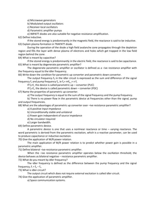 a) Microwave generators
b) Modulated output oscillators
c) Receiver local oscillators
d) Parametric amplifier pumps
e) IMPATT diodes are also suitable for negative resistance amplification.
62) Define inductive.
If the stored energy is predominantly in the magnetic field, the reactance is said to be inductive.
63) Explain plasma formation in TRAPATT diode.
During the operation of the diode a high field avalanche zone propagates through the depletion
region and fills the layer with dense plasma of electrons and holes which get trapped in the low field
region behind the zone.
64) What is meant by capacitive?
If the stored energy is predominantly in the electric field, the reactance is said to be capacitance.
65) What is meant by degenerate parametric amplifier?
The degenerate parametric amplifier or oscillator is defined as a –ive resistance amplifier with
the frequency equal to the idler frequency.
66) Write down the condition for parametric up converter and parametric down convertor.
The output frequency f0 in the idler circuit is expressed as the sum and difference of the signal
frequency fs and pump frequency fp .ie fo= mfp_+ n fs
If f0>fs, the device is called parametric up – converter (PUC)
If fo<fs, the device is called parametric down – converter (PDC)
67) Name the properties of parametric up converter.
a) The output frequency is equal to the sum of the signal frequency and the pump frequency.
b) There is no power flow in the parametric device at frequencies other than the signal, pump
and output frequencies.
68) What are the advantages of parametric up converter over –ive resistance parametric amplifier?
a) A positive input impedance
b) Unconditionally stable and unilateral
c) Power gain independent of source impedance
d) No circulator required
e) Larger bandwidth.
69) Define parametric device.
A parametric device is one that uses a nonlinear reactance or time – varying reactance. The
word parametric is derived from the parametric excitation, which is a reactive parameter, can be used
to produce capacitance or inductive excitation.
70) Give the application of M/R power relation.
The main application of M/R power relation is to predict whether power gain is possible in a
parametric amplifier.
71) Define bilateral –ive-resistance parametric amplifier.
When the –ive resistance parametric amplifier operates below the oscillation threshold, the
device behaves as bilateral negative – resistance parametric amplifier.
72) What do you meant by idler frequency?
The idler frequency is defined as the difference between the pump frequency and the signal
frequency, fi = fp – fs.
73) What is idler circuit?
The output circuit which does not require external excitation is called idler circuit.
74) Give the application of parametric amplifier.
a) Space communication systems.
 