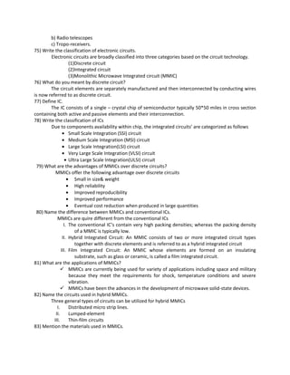b) Radio telescopes
c) Tropo-receivers.
75) Write the classification of electronic circuits.
Electronic circuits are broadly classified into three categories based on the circuit technology.
(1)Discrete circuit
(2)Integrated circuit
(3)Monolithic Microwave Integrated circuit (MMIC)
76) What do you meant by discrete circuit?
The circuit elements are separately manufactured and then interconnected by conducting wires
is now referred to as discrete circuit.
77) Define IC.
The IC consists of a single – crystal chip of semiconductor typically 50*50 miles in cross section
containing both active and passive elements and their interconnection.
78) Write the classification of ICs
Due to components availability within chip, the integrated circuits’ are categorized as follows
• Small Scale Integration (SSI) circuit
• Medium Scale Integration (MSI) circuit
• Large Scale Integration(LSI) circuit
• Very Large Scale Integration (VLSI) circuit
• Ultra Large Scale Integration(ULSI) circuit
79) What are the advantages of MMICs over discrete circuits?
MMICs offer the following advantage over discrete circuits
• Small in size& weight
• High reliability
• Improved reproducibility
• Improved performance
• Eventual cost reduction when produced in large quantities
80) Name the difference between MMICs and conventional ICs.
MMICs are quire different from the conventional ICs
I. The conventional IC’s contain very high packing densities; whereas the packing density
of a MMIC is typically low.
II. Hybrid Integrated Circuit: An MMIC consists of two or more integrated circuit types
together with discrete elements and is referred to as a hybrid integrated circuit
III. Film Integrated Circuit: An MMIC whose elements are formed on an insulating
substrate, such as glass or ceramic, is called a film integrated circuit.
81) What are the applications of MMICs?
 MMICs are currently being used for variety of applications including space and military
because they meet the requirements for shock, temperature conditions and severe
vibration.
 MMICs have been the advances in the development of microwave solid-state devices.
82) Name the circuits used in hybrid MMICs.
Three general types of circuits can be utilized for hybrid MMICs
I. Distributed micro strip lines.
II. Lumped-element
III. Thin-film circuits
83) Mention the materials used in MMICs.
 