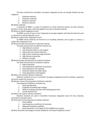 The basic materials for monolithic microwave integrated circuits are broadly divided into four
categories.
i. Substrate materials
ii. Conductor materials
iii. Dielectric materials
iv. Resistive materials
84) Define substrate.
A substrate of MMIC is a piece of substance on which electronic devices are built. Alumina,
beryllium, ferrite, GaAs, glass, rutile and sapphire are used as substrate material.
85) What are hybrid integrated circuits?
An MMIC consists of two or more integrated circuit types together with discrete elements and t
is referred to as hybrid integrated circuit.
86) What is called as film integrated circuit?
An MMIC whose elements are formed on an insulating substrate, such as glass or ceramic, is
called a film integrated circuit.
87) Write the ideal characteristics of substrate material.
The ideal characteristics of substrate material are,
 High dielectric constant
 Low dissipation factor or loss tangent.
 High purity and constant thickness.
 High surface smoothness High resistivity
 High thermal conductivity
 Dielectric strength.
88) Write the ideal characteristics of conductor material.
The ideal characteristics of conductor material,
 High conductivity
 Low temperature coefficient of resistance
 Good adhesion to the substrate
 Good etch ability and solder ability
 Easily deposited or electroplated.
89) What is the need for dielectric materials?
Dielectric materials are use in monolithic microwave integrated circuits for blockers, capacitors
and some-couple-line structures.
90) Mention some of the properties of dielectric materials.
The properties of dielectric materials are,
i. Good reproductivity
ii. Capability of handling high voltages
iii. Ability to undergo processes with developing pin holes
iv. Low RF dielectric loss.
91) What is the need of resistive materials?
Resistive materials are used in monolithic microwave integrated circuits for bias networks,
terminations and attenuators.
92) Write some of the properties of resistive materials
i. Good stability
ii. Low temperature coefficient of resistance
iii. Adequate dissipation capability
iv. Sheet resistivity’s in the range of 10 to 1000ohm per square.
93) Why monolithic technology is not well suitable for microwave integrated circuits?
 