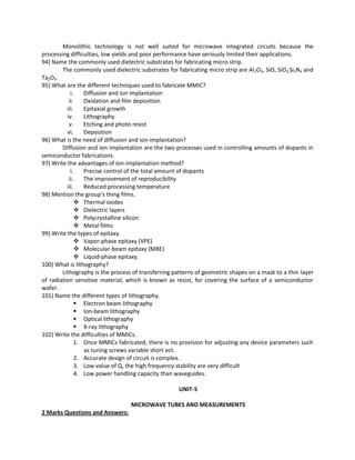Monolithic technology is not well suited for microwave integrated circuits because the
processing difficulties, low yields and poor performance have seriously limited their applications.
94) Name the commonly used dielectric substrates for fabricating micro strip.
The commonly used dielectric substrates for fabricating micro strip are Al2O3, SiO, SiO2,Si3N4 and
Ta2O5.
95) What are the different techniques used to fabricate MMIC?
i. Diffusion and ion implantation
ii. Oxidation and film deposition
iii. Epitaxial growth
iv. Lithography
v. Etching and photo resist
vi. Deposition
96) What is the need of diffusion and ion-implantation?
Diffusion and ion implantation are the two processes used in controlling amounts of dopants in
semiconductor fabrications.
97) Write the advantages of ion-implantation method?
i. Precise control of the total amount of dopants
ii. The improvement of reproducibility
iii. Reduced processing temperature
98) Mention the group’s thing films.
 Thermal oxides
 Dielectric layers
 Polycrystalline silicon
 Metal films
99) Write the types of epitaxy.
 Vapor-phase epitaxy (VPE)
 Molecular-beam epitaxy (MBE)
 Liquid-phase epitaxy.
100) What is lithography?
Lithography is the process of transferring patterns of geometric shapes on a mask to a thin layer
of radiation sensitive material, which is known as resist, for covering the surface of a semiconductor
wafer.
101) Name the different types of lithography.
 Electron beam lithography
 Ion-beam lithography
 Optical lithography
 X-ray lithography
102) Write the difficulties of MMICs.
1. Once MMICs fabricated, there is no provision for adjusting any device parameters such
as tuning screws variable short ect.
2. Accurate design of circuit is complex.
3. Low value of Q, the high frequency stability are very difficult
4. Low power handling capacity than waveguides.
UNIT-5
MICROWAVE TUBES AND MEASUREMENTS
2 Marks Questions and Answers:
 