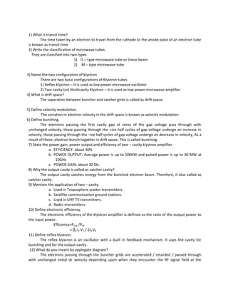 1) What is transit time?
The time taken by an electron to travel from the cathode to the anode plate of an electron tube
is known as transit time
2) Write the classification of microwave tubes.
They are classified into two types
1) O – type microwave tube or linear beam
2) M – type microwave tube
3) Name the two configuration of klystron
There are two basic configurations of Klystron tubes
1) Reflex Klystron – It is used as low power microwave oscillator
2) Two cavity (or) Multicavity Klystron – It is used as low power microwave amplifier.
4) What is drift space?
The separation between buncher and catcher girds is called as drift space.
5) Define velocity modulation.
The variation in electron velocity in the drift space is known as velocity modulation.
6) Define bunching.
The electrons passing the first cavity gap at zeros of the gap voltage pass through with
unchanged velocity, those passing through the +ive half cycles of gap voltage undergo an increase in
velocity, those passing through the –ive half cycles of gap voltage undergo an decrease in velocity, As a
result of these, electron bunch together in drift space. This is called bunching.
7) State the power gain, power output and efficiency of two – cavity klystron amplifier.
a. EFFICIENCY: about 40%
b. POWER OUTPUT: Average power is up to 500KW and pulsed power is up to 30 MW at
10GHz
c. POWER GAIN: about 30 Db.
8) Why the output cavity is called as catcher cavity?
The output cavity catches energy from the bunched electron beam. Therefore, it also called as
catcher cavity.
9) Mention the application of two – cavity.
a. Used in Troposphere scatter transmitters.
b. Satellite communication ground stations.
c. Used in UHF TV transmitters.
d. Rader transmitters.
10) Define electronic efficiency.
The electronic efficiency of the klystron amplifier is defined as the ratio of the output power to
the input power.
Efficiency=Pout /PIN
= β0 I2 V2 / 2I0 V0
11) Define reflex klystron.
The reflex klystron is an oscillator with a built in feedback mechanism. It uses the cavity for
bunching and for the output cavity.
12) What do you meant by applegate diagram?
The electrons passing through the buncher grids are accelerated / retarded / passed through
with unchanged initial dc velocity depending upon when they encounter the RF signal field at the
 