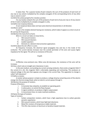 It states that, “for a passive lossless N-port network, the sum of the products of each term of
any row or any column multiplied by the complex conjugate of the corresponding terms of any other
row or column is zero”.
11) Write the unitary property for a lossless junction.
For any lossless network the sum of the products of each term of any one row or of any column
of the S-matrix multiplied by its complex conjugate is unity.
12) Define non-reciprocal devices.
A non-reciprocal device does not have same electrical characteristics in all direction.
13) What is wire?
A wire is the simplest element having zero resistance, which makes it appear as a short circuit at
DC and low AC frequencies.
14) Mention the many forms of wire.
Wire in a circuit can takes on many forms,
I. Wire wound resistors
II. Wire wound inductors
III. Leaded capacitors
IV. Elements-to- element interconnection applications
15) Write about the skin effect in a wire.
As frequency increases, the electrical signal propagates less and less in the inside of the
conductor. The current density increases near the outside perimeter of the wire and causes higher
impedance for the signal. This will act as resistance of the wire.
R=ρl/A
Where,
A-Effective cross-sectional area. When area (A) decreases, the resistance of the wire will be
increases.
16) Give a short note on straight-wire Inductance in wire.
In the wire medium, surrounding any current carrying conductor, there exists a magnetic field. If
the current (I) is AC, this magnetic field is alternately expanding and contracting. This produces an
induced voltage in the wire that opposes any change in the current flow. This opposition to change is
called “self inductance”.
17) Define a resistor.
A resistor whose purpose is simply to produce a voltage drop by converting some of the electric
energy into thermal energy (heat), when an electric current passes through it.
18) Mention the purpose of resistors.
Purpose of Resistors:
i. In transistor bias networks, to establish an operating point.
ii. In attenuators, to control the flow of power.
iii. In signal combiners, to produce a higher output power.
iv. In transmission lines, to create matched conditions.
19) Name the types of resistors.
Types of resistors:
i. Carbon composition resistors, which have a high capacitance due to carbon granules
parasitic capacitance.
ii. Wire wound resistors, which have high lead inductance.
iii. Metal film resistors of temperature-stable materials.
iv. Thin-film chip resistors of aluminum or beryllium-based materials.
 