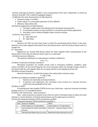 buncher cavity gap at positive / negative / zero crossing phase of the cycle, respectively, as shown by
distance-time plot. This is called the applegate diagram.
13) Mention the same characteristics of reflex klystrons.
• Frequency range: 1 to 25GHz
• Power output: It is a low-power generator of 10 to 500mW
• Efficiency: About 20 to 3o%
14) State the applications of reflex klystrons.
1. This type is widely used in the laboratory for microwave measurements.
2. In microwave receivers as local oscillators in commercial and military applications.
3. Also plays a role in airborne Doppler radars as well as missiles.
15) Write a short note on
i. O – type tubes and
ii. M – type tubes.
O – type tubes:
Klystrons ant TWTs are liner beam tubes in which the accelerating electric field is in the same
direction as the static magnetic field used to focus the electron beam. Here the electron beam travel in a
straight line.
M – type tubes:
Magnetrons are crossed field devices where the static magnetic field is perpendicular to the
electric field. In this tube, the electrons beam travel in a curved path.
16) Define electronic efficiency.
The electronic efficiency of a reflex klystron oscillator is defined as
η=Pac / P dc
17) What is meant by microwave resonators?
Microwave resonators are tunable circuits used in microwave oscillators, amplifiers, wave
meters and filters. At the tuned frequency the circuit resonates where the average energies stored in
the electric field, We and magnetic field, Wm are equal and the circuit impedance purely real.
18) Define resonant frequency.
Resonant frequency fr, at which the energy in the cavity attains maximum value.
fr =2We or 2Wm
19) What are drawbacks available in klystrons?
i. Klystrons are essentially narrowband devices.
ii. In klystrons and magnetrons, the microwave circuit consists of a resonant structure
which limits the bandwidth of the tube.
20) What is TWTA?
A traveling wave tube amplifier (TWTA) circuit uses a helix slow – wave non resonant microwave
guiding structure. It is a broadband device.
21) What is the need of slow – wave structures?
Slow – wave structures are special circuits that are used in microwave tubes to reduce the wave
velocity in a certain direction so that the electron beam and the signal wave can interact.
22) Give the comparison between TWTA and klystron amplifier.
Comparison between TWTA and klystron amplifier is,
Sl.No Klystron amplifier TWTA
1. Linear beam or ‘O’ type device. Linear beam or ‘O’ type device.
2. Uses cavities for input and output
Circuits.
Uses non – resonant wave circuit.
3. Narrow band device due to use of Wide band device because use of
 