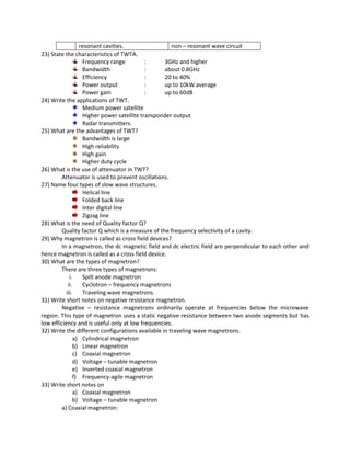 resonant cavities. non – resonant wave circuit
23) State the characteristics of TWTA.
Frequency range : 3GHz and higher
Bandwidth : about 0.8GHz
Efficiency : 20 to 40%
Power output : up to 10kW average
Power gain : up to 60dB
24) Write the applications of TWT.
Medium power satellite
Higher power satellite transponder output
Radar transmitters.
25) What are the advantages of TWT?
Bandwidth is large
High reliability
High gain
Higher duty cycle
26) What is the use of attenuator in TWT?
Attenuator is used to prevent oscillations.
27) Name four types of slow wave structures.
Helical line
Folded back line
Inter digital line
Zigzag line
28) What is the need of Quality factor Q?
Quality factor Q which is a measure of the frequency selectivity of a cavity.
29) Why magnetron is called as cross field devices?
In a magnetron, the dc magnetic field and dc electric field are perpendicular to each other and
hence magnetron is called as a cross field device.
30) What are the types of magnetron?
There are three types of magnetrons:
i. Spilt anode magnetron
ii. Cyclotron – frequency magnetrons
iii. Traveling wave magnetrons.
31) Write short notes on negative resistance magnetron.
Negative – resistance magnetrons ordinarily operate at frequencies below the microwave
region. This type of magnetron uses a static negative resistance between two anode segments but has
low efficiency and is useful only at low frequencies.
32) Write the different configurations available in traveling wave magnetrons.
a) Cylindrical magnetron
b) Linear magnetron
c) Coaxial magnetron
d) Voltage – tunable magnetron
e) Inverted coaxial magnetron
f) Frequency-agile magnetron
33) Write short notes on
a) Coaxial magnetron
b) Voltage – tunable magnetron
a) Coaxial magnetron:
 