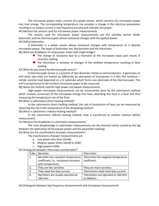 The microwave power meter consists of a power sensor, which converts the microwave power
into heat energy. The corresponding temperature rise provides a change in the electrical parameters
resulting in an output current in low frequency circuitry and indicates the power.
44) Mention the sensors used for microwave power measurements.
The sensors used for microwave power measurements are the schottky barrier diode,
bolometer and the thermocouples whose resistance changes with the applied power.
45) Define bolometer.
A bolometer is a power sensor whose resistance changes with temperature as it absorbs
microwave power. The types of bolometer are, the barretter and the thermistor.
46) What are drawbacks of using power meter with single bridge?
The change of resistance due to a mismatch at the microwave input port results in
incorrect reading
The thermistor is sensitive to changes in the ambient temperature resulting in false
reading.
47) What do you meant by thermocouple sensor?
A thermocouple sensor is a junction of two dissimilar metals or semiconductors. It generates an
emf when two ends are heated up differently by absorption of microwaves in a thin film tantalum –
nitride resistive load deposited on a Si substrate which forms one electrode of the thermocouple. This
emf is proportional to the incident microwave power to be measured.
48) Name the method used for high power microwave measurements.
High power microwave measurements can be conveniently done by the calorimetric method
which involves conversion of the microwave energy into heat, absorbing this heat in a fluid and then
measuring the temperature rise of the fluid.
49) What is calorimetric direct heating method?
In the calorimetric direct heating method, the rate of production of heat can be measured by
observing the rise in the temperature of the dissipating medium.
50) What is calorimetric indirect heating method?
In the calorimetric indirect heating method, heat is transferred to another medium before
measurement.
51) Mention the drawbacks in calorimeter measurements.
The main disadvantage in calorimeter measurements are the thermal inertia caused by the lag
between the application of microwave power and the parameter readings.
52) What are the classifications of power measurements?
The classifications of power measurements are
a. Low power (less than 10mW)
b. Medium power (from 10mW to 10W)
c. High power(>10W)
53) Distinguish between thermistor and barretter?
Sl.No Barretter Thermistor
1. Barretter has a positive temperature
coefficient, i.e., resistance increases
with temperature.
Thermistor has negative temperature
coefficient.
2. They are less sensitive. They are more sensitive.
3. They need less bias current. Thermistors need more bias current.
4. Barretters are usually operated at
100 ohm
Thermistors are operated at 100 ohm
to 200ohm.
54) Distinguish between low frequency measurements and microwave measurements.
 