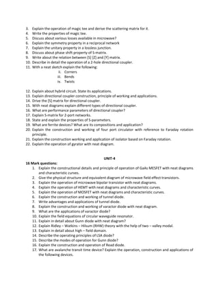 3. Explain the operation of magic tee and derive the scattering matrix for it.
4. Write the properties of magic tee.
5. Discuss about various losses available in microwave?
6. Explain the symmetry property in a reciprocal network
7. Explain the unitary property in a lossless junction.
8. Discuss about phase shift property of S-matrix.
9. Write about the relation between [S] [Z] and [Y] matrix.
10. Describe in detail the operation of a 2-hole directional coupler.
11. With a neat sketch explain the following:
ii. Corners
iii. Bends
iv. Twists
12. Explain about hybrid circuit. State its applications.
13. Explain directional coupler construction, principle of working and applications.
14. Drive the [S] matrix for directional coupler.
15. With neat diagrams explain different types of directional coupler.
16. What are performance parameters of directional coupler?
17. Explain S-matrix for 2-port networks.
18. State and explain the properties of S-parameters.
19. What are ferrite devices? What are its compositions and application?
20. Explain the construction and working of four port circulator with reference to Faraday rotation
principle.
21. Explain the construction working and application of isolator based on Faraday rotation.
22. Explain the operation of gyrator with neat diagram.
UNIT-4
16 Mark questions:
1. Explain the constructional details and principle of operation of GaAs MESFET with neat diagrams
and characteristic curves.
2. Give the physical structure and equivalent diagram of microwave field effect transistors.
3. Explain the operation of microwave bipolar transistor with neat diagrams.
4. Explain the operation of HEMT with neat diagrams and characteristic curves.
5. Explain the operation of MOSFET with neat diagrams and characteristic curves.
6. Explain the construction and working of tunnel diode.
7. Write advantages and applications of tunnel diode.
8. Explain the construction and working of varactor diode with neat diagram.
9. What are the applications of varactor diode?
10. Explain the field equations of circular waveguide resonator.
11. Explain in detail about Gunn diode with neat diagram?
12. Explain Ridley – Watkins – Hilsum (RHW) theory with the help of two – valley modal.
13. Explain in detail about high – field domain.
14. Describe the operating principles of LSA diode?
15. Describe the modes of operation for Gunn diode?
16. Explain the construction and operation of Read diode.
17. What are avalanche transit time device? Explain the operation, construction and applications of
the following devices.
 