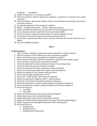 (1) IMPATT (2) TRAPATT
18. Explain the theory of a –ive resistance amplifier?
19. What are parametric devices? Explain the working of a parametric up converter and a down
converter?
20. Derive the Manley – Rowe power relations. What are the conditions for parametric up converter
and down converter?
21. Describe the applications of the parametric amplifiers
22. Explain (1) Degenerate paramp (2) Non – degenerate paramp.
23. Explain the fabrication techniques of a monolithic microwave integrated circuit.
24. List out the basic materials required for the manufactured of MMIC.
25. Discuss the discrete, integrated and monolithic microwave integrated circuits?
26. List the basic characteristics required for an ideal substrate material.
27. List the basic properties provided by ideal conductor, dielectric and resistive materials used in
MMICs.
28. Describe the MMIC techniques.
UNIT-5
16 Mark questions:
1. What is velocity modulation? Explain how velocity modulation is utilized in klystron.
2. Derive an expression for the efficiency of a two cavity klystron amplifier.
3. What are the characteristics and applications of klystron amplifier?
4. What is klystron? Describe its operation and obtain an expression for its power output.
5. Derive the power output for two cavity klystron amplifier.
6. Derive the expression for optimum distance of klystron in bunching process.
7. Draw and explain the operation of klystron oscillator.
8. Derive the expression for velocity modulation in klystron oscillator.
9. What are the assumptions made when analysis a two-cavity klystron.
10. Explain the working of a TWT amplifier with neat sketch.
11. Write the advantages and applications of TWT.
12. Derive Hull – cutoff condition with respect to magnetron.
13. Explain the working of a magnetron with π - mode oscillation.
14. Explain the construction and working of cylindrical magnetron.
15. Derive the expression for cyclotron angular frequency of cylindrical magnetron.
16. Derive the expression for power output and efficiency of cylindrical magnetron.
17. Write short notes on
a. Low VSWR
b. High VSWR
18. Explain the attenuation loss measurement with neat diagram?
19. Explain about power meter using double bridge?
20. Explain high power measurements by calorimetric method?
21. Explain the method of measuring impedance of a given load, with suitable diagram?
22. Explain frequency and wavelength measurements with neat diagrams?
23. Write short notes on
a. Average power
b. Bolometer sensor
c. Schottky Barrier Diode sensor
 