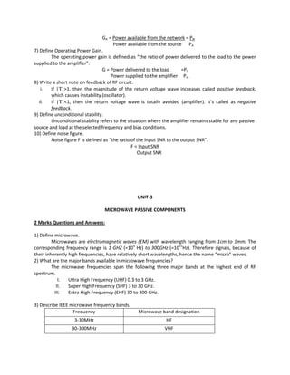 GA = Power available from the network = PN
Power available from the source PA
7) Define Operating Power Gain.
The operating power gain is defined as “the ratio of power delivered to the load to the power
supplied to the amplifier”.
G = Power delivered to the load =PL
Power supplied to the amplifier Pin
8) Write a short note on feedback of RF circuit.
i. If |Τ|>1, then the magnitude of the return voltage wave increases called positive feedback,
which causes instability (oscillator).
ii. If |Τ|<1, then the return voltage wave is totally avoided (amplifier). It’s called as negative
feedback.
9) Define unconditional stability.
Unconditional stability refers to the situation where the amplifier remains stable for any passive
source and load at the selected frequency and bias conditions.
10) Define noise figure.
Noise figure F is defined as “the ratio of the input SNR to the output SNR”.
F = Input SNR
Output SNR
UNIT-3
MICROWAVE PASSIVE COMPONENTS
2 Marks Questions and Answers:
1) Define microwave.
Microwaves are electromagnetic waves (EM) with wavelength ranging from 1cm to 1mm. The
corresponding frequency range is 1 GHZ (=109
Hz) to 300GHz (=1011
Hz). Therefore signals, because of
their inherently high frequencies, have relatively short wavelengths, hence the name “micro” waves.
2) What are the major bands available in microwave frequencies?
The microwave frequencies span the following three major bands at the highest end of RF
spectrum.
I. Ultra High Frequency (UHF) 0.3 to 3 GHz.
II. Super High Frequency (SHF) 3 to 30 GHz.
III. Extra High Frequency (EHF) 30 to 300 GHz.
3) Describe IEEE microwave frequency bands.
Frequency Microwave band designation
3-30MHz HF
30-300MHz VHF
 