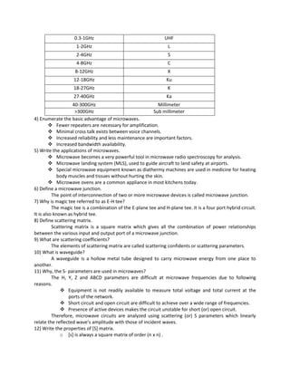 0.3-1GHz UHF
1-2GHz L
2-4GHz S
4-8GHz C
8-12GHz X
12-18GHz Ku
18-27GHz K
27-40GHz Ka
40-300GHz Millimeter
>300GHz Sub millimeter
4) Enumerate the basic advantage of microwaves.
 Fewer repeaters are necessary for amplification.
 Minimal cross talk exists between voice channels.
 Increased reliability and less maintenance are important factors.
 Increased bandwidth availability.
5) Write the applications of microwaves.
 Microwave becomes a very powerful tool in microwave radio spectroscopy for analysis.
 Microwave landing system (MLS), used to guide aircraft to land safety at airports.
 Special microwave equipment known as diathermy machines are used in medicine for heating
body muscles and tissues without hurting the skin.
 Microwave ovens are a common appliance in most kitchens today.
6) Define a microwave junction.
The point of interconnection of two or more microwave devices is called microwave junction.
7) Why is magic tee referred to as E-H tee?
The magic tee is a combination of the E-plane tee and H-plane tee. It is a four port hybrid circuit.
It is also known as hybrid tee.
8) Define scattering matrix.
Scattering matrix is a square matrix which gives all the combination of power relationships
between the various input and output port of a microwave junction.
9) What are scattering coefficients?
The elements of scattering matrix are called scattering confidents or scattering parameters.
10) What is waveguide?
A waveguide is a hollow metal tube designed to carry microwave energy from one place to
another.
11) Why, the S- parameters are used in microwaves?
The H, Y, Z and ABCD parameters are difficult at microwave frequencies due to following
reasons.
 Equipment is not readily available to measure total voltage and total current at the
ports of the network.
 Short circuit and open circuit are difficult to achieve over a wide range of frequencies.
 Presence of active devices makes the circuit unstable for short (or) open circuit.
Therefore, microwave circuits are analyzed using scattering (or) S parameters which linearly
relate the reflected wave’s amplitude with those of incident waves.
12) Write the properties of [S] matrix.
o [s] is always a square matrix of order (n x n) .
 