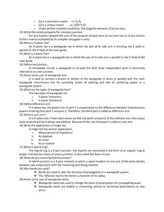o [s] is a symmetric matrix i.e. Sij=Sji
o [s] is a unitary matrix i.e. [S][S*]=[I]
o Under perfect matched conditions, the diagonal elements of [s] are zero.
13) Write the unitary property for a lossless junction.
For any lossless network the sum of the products of each term of any one row or of any column
of the s-matrix multiplied by its complex conjugate is unity.
14) What is H-plane Tee?
An H-plane tee is a waveguide tee in which the axis of its side arm is shunting the E yield or
parallel to the H-field of the main guide.
15) What is E-plane Tee?
An E-plane tee is a waveguide tee in which the axis of its side arm is parallel to the E-field of the
main guide.
16) Define tee junction.
In microwave circuits a waveguide or co-axial line with three independent ports is commonly
referred to as a tee junction.
12) Name some uses of waveguide tees.
It is used to connect a branch or section of the waveguide in series or parallel with the main
waveguide transmission line for providing means of splitting and also of combining power in a
waveguide system.
13) What are the types of waveguide tees?
The two types of waveguide are
i. E-plane Tee(series)
ii. H-plane Tee(shunt)
14) Define difference arm.
In E-plane tee, the power out of port 3 is proportional to the difference between instantaneous
powers entering from port 1 and port 2. Therefore, this third port is called as difference arm.
15) What is sum arm?
In a H=plane tee, if two input waves are fed into port1 and port2 of the collinear arm, the output
wave at port3 will be in phase and additive. Because of this, the third port is called as sum arm.
16) Write the applications of magic tee.
A magic tee has several applications,
i. Measurement of impedance
ii. As duplexer
iii. As mixer
iv. As an isolator
17) What is hybrid ring?
The hybrid ring is a 4-port junction. The 4-ports are connected in the form of an angular ring at
proper intervals by means of series junctions. It also called Rat-Race circuits.
18) What do you meant by hybrid junction?
A hybrid junction is a 4-port network in which a signal incident on any one of the ports divides
between two output ports with the remaining port being isolated.
19) Why bends are used?
 Bends are used to alter the direction of propagation in a waveguide system.
 The reflection due to the bend is a function of its radius.
20) Name some uses of waveguide twists.
 Waveguide twists are used to change the plane of polarization of a propagating wave.
 Waveguide twists are helpful in converting vertical to horizontal polarizations or vice
versa.
 