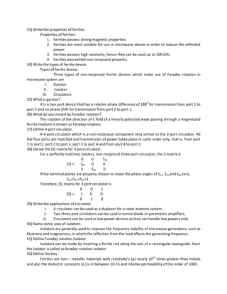 33) Write the properties of ferrites.
Properties of ferrites:
1. Ferrites possess strong magnetic properties.
2. Ferrites are most suitable for use in microwave device in order to reduce the reflected
power.
3. Ferrites possess high resistivity, hence they can be used up to 100 GHz
4. Ferrites also exhibit non-reciprocal property.
34) Write the types of ferrite device.
Types of ferrite device:
Three types of non-reciprocal ferrite devices which make use of Faraday rotation in
microwave system are
I. Gyrator
II. Isolator
III. Circulators
35) What is gyrator?
It is a two port device that has a relative phase difference of 1800
for transmission from port 1 to
port 2 and no phase shift for transmission from port 2 to port 1.
36) What do you meant by Faraday rotation?
The rotation of the direction of E field of a linearly polarized wave passing through a magnetized
ferrite medium is known as Faraday rotation.
37) Define 4-port circulator.
A 4-port circulator which is a non-reciprocal component very similar to the 3-port circulator. All
the four ports are matched and transmission of power takes place in cyclic order only, that is, from port
1 to port2, port 2 to port 3, port 3 to port 4 and from port 4 to port 1.
38) Derive the [S] matrix for 3 port circulator.
For a perfectly matched, lossless, non-reciprocal three-port circulator, the S-matrix is
0 0 S13
[S] = S21 0 0
0 S32 0
If the terminal planes are properly chosen to make the phase angles of S13, S21 and S32 zero,
S13=S21=S32=1
Therefore, [S] matrix for 3 port circulator is
0 0 1
[S] = 1 0 0
0 1 0
39) Write the applications of circulator.
i. A circulator can be used as a duplexer for a radar antenna system.
ii. Two three port circulators can be used in tunnel diode or parametric amplifiers.
iii. Circulators can be used as low power devices as they can handle low powers only.
40) Name some uses of isolators.
Isolators are generally used to improve the frequency stability of microwave generators, such as
Klystrons and magnetrons, in which the reflection from the load affects the generating frequency.
41) Define Faraday rotation isolator.
Isolators can be made by inserting a ferrite rod along the axis of a rectangular waveguide. Here
the isolator is called as faraday-rotation isolator.
42) Define ferrites.
Ferrites are non – metallic materials with resistivity’s (ρ) nearly 1014
times greater than metals
and also the dielectric constants (εr) is in between 10-15 and relative permeability of the order of 1000.
 