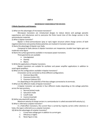 UNIT-4
MICROWAVE SEMICONDUCTOR DEVICES
2 Marks Questions and Answers:
1) What are the advantages of microwave transistors?
Microwave transistors are miniaturized designs to reduce device and package parasitic
capacitances and inductances and to overcome the finite transit time of the charge carriers in the
semiconductor materials.
2) What is bipolar transistor?
Bipolar is three-semiconductor (pnp or npn) region structure where charge carriers of both
negative (electrons) and positive (holes) polarities are involved in transistor operation.
3) Name the advantages Si bipolar over GaAs.
Compared to GaAs devices Si bipolar transistors are inexpensive, durable have higher gain and
moderate noise figure.
4) Name the surface geometries available in microwave power transistors.
Three geometries are available
• Interdigitated
• Overlay
• Matrix
5) Write the applications of bipolar transistors.
Bipolar transistors are suitable for oscillator and power amplifier applications in addition to
small-signal amplifiers.
6) What are the configurations available in bipolar transistors?
A transistor can be connected as three different configurations
1. Common Base (CB)
2. Common Emitter (CE)
3. Common Collector (CC)
It is depending on the polarities of the bias voltages connected to its terminals.
7) What are the different modes of bipolar transistor?
A bipolar transistor can operate in four different modes depending on the voltage polarities
across the two junctions,
1. Normal (active) mode
2. Saturation mode
3. Cutoff mode
4. Inverse (inverted)
8) Define saturated drift velocity.
Maximum velocity of charge carriers in a semiconductor is called saturated drift velocity (vs).
9) What is referred as unipolar transistor?
In a field-effect transistors, the current flow is carried by majority carriers either electrons or
holes, this type is referred to as a unipolar transistor.
10) Write the advantages of unipolar transistor?
i. It may have voltage gain in addition to current gain.
ii. Efficiency is higher.
iii. Noise Figure is low.
 