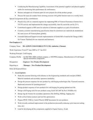  Conducting the Manufacturing Capability Assessment of the potential suppliers and phased supplier
audits for monitoring their performance & conformance.
 Release and approval of fastener parts for new projects for all the product groups.
 Discuss the issues & conduct brain storming sessions with global fastener team on a weekly basis.
Special Assignments & Key contributions:
 Played a key role as a material engineer by supporting PDE of Visteon Electronics Chennai for a
VA/VE activity and implemented the change successfully, there by saved the cost by 25 %.
 Contributed support to SPE team for selection of alternate suppliers as a part of localization.
 Created a common manufacturing specification sheet for aluminum raw materials & standardized
the same across all Visteon plants globally.
 Extended dedicated Support towards implementation of Global Bill of material & Change (GBC)
for Visteon Thailand (for raw materials and fasteners).
Past Employer 2:
Company Name : M/s ASWIN COLD FORGE PVT LTD, Ambattur, Chennai.
Work Experience: From18th
June 2009 to 31st
Jan 2012
Working Principle: Cold Forging
Company Profile : An ISO 9001:2008 certified company, a 100 PPM company, Manufacturers of Cold forged
special automobile components.
Designation : Engineer- New Product Development.
Reporting to : Manager – New Product Development
Roles & Responsibilities:
1. As an Engineer:
 Study the customer drawing with reference to the Engineering standards and concepts (GD&T,
Material standards and secondary operation standards).
 Design the process sequence for new product by cold forging technologies like “Forward extrusion,
Backward extrusion & Upsetting process”
 Design product sequence of new products for cold forging for getting optimal tool life.
 Design cold forging tools for new products using AutoCAD 2007 & Pro-E Wildfire 4.0.
 Design Jigs & Fixtures for secondary operations (like Drilling, Milling, Tapping etc).
 Work onTool failure analysis and tool life optimization.
 Prepare PPAP, FMEA, Control Plan & APQP documents for new products.
 Work towards continual improvement in the production process(by reducing cycle time,tool setting
time, etc)
 Lead for developing all the components supplied to Engine Factory, Avadi.
 