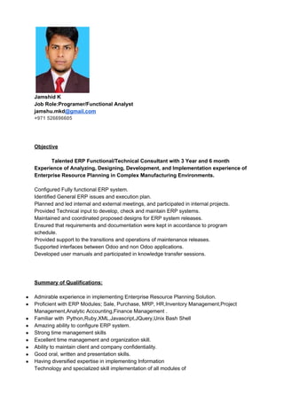 Jamshid K
Job Role:Programer/Functional Analyst
jamshu.mkd​@gmail.com
+971 526696605
Objective
Talented ERP Functional/Technical Consultant with 3 Year and 6 month
Experience of Analyzing, Designing, Development, and Implementation experience of
Enterprise Resource Planning in Complex Manufacturing Environments.
Configured Fully functional ERP system.
Identified General ERP issues and execution plan.
Planned and led internal and external meetings, and participated in internal projects.
Provided Technical input to develop, check and maintain ERP systems.
Maintained and coordinated proposed designs for ERP system releases.
Ensured that requirements and documentation were kept in accordance to program
schedule.
Provided support to the transitions and operations of maintenance releases.
Supported interfaces between Odoo and non Odoo applications.
Developed user manuals and participated in knowledge transfer sessions.
Summary of Qualifications:
● Admirable experience in implementing Enterprise Resource Planning Solution.
● Proficient with ERP Modules; Sale, Purchase, MRP, HR,Inventory Management,Project
Management,Analytic Accounting,Finance Management .
● Familiar with Python,Ruby,XML,Javascript,JQuery,Unix Bash Shell
● Amazing ability to configure ERP system.
● Strong time management skills
● Excellent time management and organization skill.
● Ability to maintain client and company confidentiality.
● Good oral, written and presentation skills.
● Having diversified expertise in implementing Information
Technology and specialized skill implementation of all modules of
 