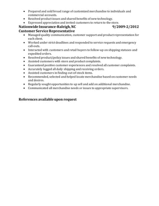  Prepared and sold broad range of customized merchandise to individuals and
commercial accounts.
 Resolved product issues and shared benefits of new technology.
 Expressed appreciation and invited customers to return to the store.
Nationwide Insurance-Raleigh,NC 9/2009-2/2012
Customer Service Representative
 Managed quality communication, customer support and product representation for
each client.
 Worked under strict deadlines and responded to service requests and emergency
call-outs.
 Interacted with customers and retail buyers to follow-up on shipping statuses and
expedited orders.
 Resolved product/policy issues and shared benefits of new technology.
 Assisted customers with store and product complaints.
 Guaranteed positive customer experiences and resolved all customer complaints.
 Accurately logged all daily shipping and receiving orders.
 Assisted customers in finding out-of-stock items.
 Recommended, selected and helped locate merchandise based on customer needs
and desires.
 Regularly sought opportunities to up sell and add on additional merchandise.
 Communicated all merchandise needs or issues to appropriate supervisors.
References available upon request
 